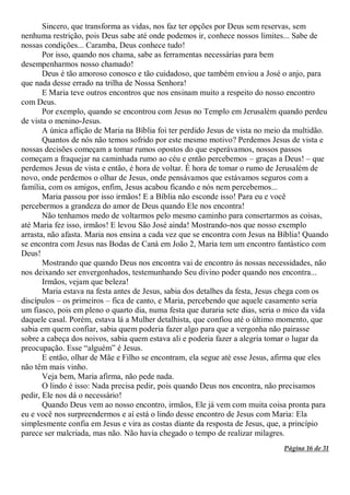 Página 16 de 31
Sincero, que transforma as vidas, nos faz ter opções por Deus sem reservas, sem
nenhuma restrição, pois Deus sabe até onde podemos ir, conhece nossos limites... Sabe de
nossas condições... Caramba, Deus conhece tudo!
Por isso, quando nos chama, sabe as ferramentas necessárias para bem
desempenharmos nosso chamado!
Deus é tão amoroso conosco e tão cuidadoso, que também enviou a José o anjo, para
que nada desse errado na trilha de Nossa Senhora!
E Maria teve outros encontros que nos ensinam muito a respeito do nosso encontro
com Deus.
Por exemplo, quando se encontrou com Jesus no Templo em Jerusalém quando perdeu
de vista o menino-Jesus.
A única aflição de Maria na Bíblia foi ter perdido Jesus de vista no meio da multidão.
Quantos de nós não temos sofrido por este mesmo motivo? Perdemos Jesus de vista e
nossas decisões começam a tomar rumos opostos do que esperávamos, nossos passos
começam a fraquejar na caminhada rumo ao céu e então percebemos – graças a Deus! – que
perdemos Jesus de vista e então, é hora de voltar. É hora de tomar o rumo de Jerusalém de
novo, onde perdemos o olhar de Jesus, onde pensávamos que estávamos seguros com a
família, com os amigos, enfim, Jesus acabou ficando e nós nem percebemos...
Maria passou por isso irmãos! E a Bíblia não esconde isso! Para eu e você
percebermos a grandeza do amor de Deus quando Ele nos encontra!
Não tenhamos medo de voltarmos pelo mesmo caminho para consertarmos as coisas,
até Maria fez isso, irmãos! E levou São José ainda! Mostrando-nos que nosso exemplo
arrasta, não afasta. Maria nos ensina a cada vez que se encontra com Jesus na Bíblia! Quando
se encontra com Jesus nas Bodas de Caná em João 2, Maria tem um encontro fantástico com
Deus!
Mostrando que quando Deus nos encontra vai de encontro às nossas necessidades, não
nos deixando ser envergonhados, testemunhando Seu divino poder quando nos encontra...
Irmãos, vejam que beleza!
Maria estava na festa antes de Jesus, sabia dos detalhes da festa, Jesus chega com os
discípulos – os primeiros – fica de canto, e Maria, percebendo que aquele casamento seria
um fiasco, pois em pleno o quarto dia, numa festa que duraria sete dias, seria o mico da vida
daquele casal. Porém, estava lá a Mulher detalhista, que confiou até o último momento, que
sabia em quem confiar, sabia quem poderia fazer algo para que a vergonha não pairasse
sobre a cabeça dos noivos, sabia quem estava ali e poderia fazer a alegria tomar o lugar da
preocupação. Esse “alguém” é Jesus.
E então, olhar de Mãe e Filho se encontram, ela segue até esse Jesus, afirma que eles
não têm mais vinho.
Veja bem, Maria afirma, não pede nada.
O lindo é isso: Nada precisa pedir, pois quando Deus nos encontra, não precisamos
pedir, Ele nos dá o necessário!
Quando Deus vem ao nosso encontro, irmãos, Ele já vem com muita coisa pronta para
eu e você nos surpreendermos e aí está o lindo desse encontro de Jesus com Maria: Ela
simplesmente confia em Jesus e vira as costas diante da resposta de Jesus, que, a princípio
parece ser malcriada, mas não. Não havia chegado o tempo de realizar milagres.
 