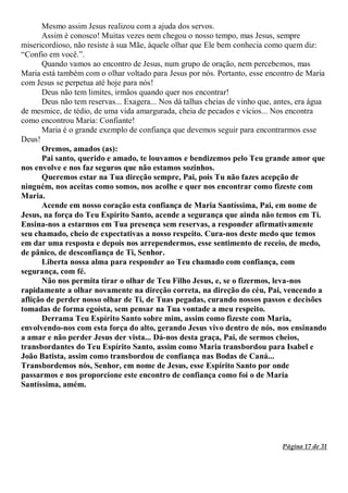 Página 17 de 31
Mesmo assim Jesus realizou com a ajuda dos servos.
Assim é conosco! Muitas vezes nem chegou o nosso tempo, mas Jesus, sempre
misericordioso, não resiste à sua Mãe, àquele olhar que Ele bem conhecia como quem diz:
“Confio em você.”.
Quando vamos ao encontro de Jesus, num grupo de oração, nem percebemos, mas
Maria está também com o olhar voltado para Jesus por nós. Portanto, esse encontro de Maria
com Jesus se perpetua até hoje para nós!
Deus não tem limites, irmãos quando quer nos encontrar!
Deus não tem reservas... Exagera... Nos dá talhas cheias de vinho que, antes, era água
de mesmice, de tédio, de uma vida amargurada, cheia de pecados e vícios... Nos encontra
como encontrou Maria: Confiante!
Maria é o grande exemplo de confiança que devemos seguir para encontrarmos esse
Deus!
Oremos, amados (as):
Pai santo, querido e amado, te louvamos e bendizemos pelo Teu grande amor que
nos envolve e nos faz seguros que não estamos sozinhos.
Queremos estar na Tua direção sempre, Pai, pois Tu não fazes acepção de
ninguém, nos aceitas como somos, nos acolhe e quer nos encontrar como fizeste com
Maria.
Acende em nosso coração esta confiança de Maria Santíssima, Pai, em nome de
Jesus, na força do Teu Espírito Santo, acende a segurança que ainda não temos em Ti.
Ensina-nos a estarmos em Tua presença sem reservas, a responder afirmativamente
seu chamado, cheio de expectativas a nosso respeito. Cura-nos deste medo que temos
em dar uma resposta e depois nos arrependermos, esse sentimento de receio, de medo,
de pânico, de desconfiança de Ti, Senhor.
Liberta nossa alma para responder ao Teu chamado com confiança, com
segurança, com fé.
Não nos permita tirar o olhar de Teu Filho Jesus, e, se o fizermos, leva-nos
rapidamente a olhar novamente na direção correta, na direção do céu, Pai, vencendo a
aflição de perder nosso olhar de Ti, de Tuas pegadas, curando nossos passos e decisões
tomadas de forma egoísta, sem pensar na Tua vontade a meu respeito.
Derrama Teu Espírito Santo sobre mim, assim como fizeste com Maria,
envolvendo-nos com esta força do alto, gerando Jesus vivo dentro de nós, nos ensinando
a amar e não perder Jesus der vista... Dá-nos desta graça, Pai, de sermos cheios,
transbordantes do Teu Espírito Santo, assim como Maria transbordou para Isabel e
João Batista, assim como transbordou de confiança nas Bodas de Caná...
Transbordemos nós, Senhor, em nome de Jesus, esse Espírito Santo por onde
passarmos e nos proporcione este encontro de confiança como foi o de Maria
Santíssima, amém.
 