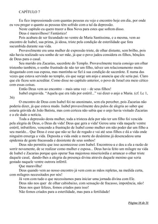 Página 18 de 31
CAPÍTULO 7
Eu fico impressionado com quantas pessoas eu vejo e encontro hoje em dia, por onde
eu vou pregar o quanto as pessoas têm sofrido com a tal da depressão.
Neste capítulo eu quero trazer a Boa Nova para estes que sofrem disso.
Deus é maravilhoso! Fantástico!
Pois acabara de ser fecundado no ventre de Maria Santíssima, e a mesma, vem ao
encontro de Isabel, sua prima, já idosa, triste pela condição de esterilidade que fora
sucumbida durante sua vida.
Provavelmente era uma mulher de expressão triste, de olhar distante, sem brilho, pois
não havia realizado seu sonho de ser mãe, já que o povo judeu considera os filhos, bênçãos
de Deus para o casal.
Seu marido era Zacarias, sacerdote do Templo. Provavelmente trazia consigo um olhar
tristonho também, o sonho frustrado de não ter um filho, talvez um relacionamento muito
desgastado com sua esposa, mas mantinha-se fiel à sua condição de sacerdote. E numa das
vezes que estava servindo no templo, eis que surge um anjo e anuncia que ele seria pai. Claro
que ele ficou sem acreditar. Como disse no capítulo anterior, o povo de Israel era meio cético
com essas coisas.
Então Deus vem ao encontro – mais uma vez – de seus filhos!
Isabel engravida. “Aquela que era tida por estéril...” vai dizer o anjo a Maria. (cf. Lc 1,
36)
O encontro de Deus com Isabel foi no anonimato, sem ela perceber, pois Zacarias não
poderia dizer, já que estava mudo. Isabel provavelmente deu pulos de alegria ao saber que
estaria grávida de João Batista, mas com certeza não sabia que o anjo havia visitado Zacarias
e a ele dado a notícia.
Toda a depressão desta mulher, toda a tristeza dela por não ter um filho foi vencida
pela alegria de Deus, o Deus da vida! Deus que gera a vida! Gerou uma vida naquele ventre
estéril, infrutífero, vencendo a frustração de Isabel como mulher em não poder dar um filho a
seu marido... Que Deus é esse que não se faz de rogado e vai até seus filhos e dá a vida onde
ninguém enxerga a vida. Deposita a vida onde a morte do desânimo já desencadeou uma
epidemia de gente fracassada e desistente de seus sonhos!
Deus não permitiu que isso acontecesse com Isabel. Encontrou-a e deu a ela a razão de
sorrir novamente, de se realizar como mulher e esposa... Deus havia feito um milagre na vida
de Isabel e Zacarias porque quis operar Sua majestosa misericórdia e arrancar o olhar triste
daquele casal, dando-lhes a alegria da presença divina através daquele menino que seria
gestado naquele ventre outrora infértil.
Que maravilha!
Deus quando vem ao nosso encontro já vem com as mãos repletas, na medida certa,
com milagres necessitados por nós!
Já vem com tudo o que necessitamos para iniciar uma jornada divina com Ele.
Deus não nos quer de olhar cabisbaixo, com sensação de fracasso, impotência, não!
Deus nos quer felizes, fomos criados para isso!
Não fomos criados para a esterilidade, mas para a fertilidade!
 