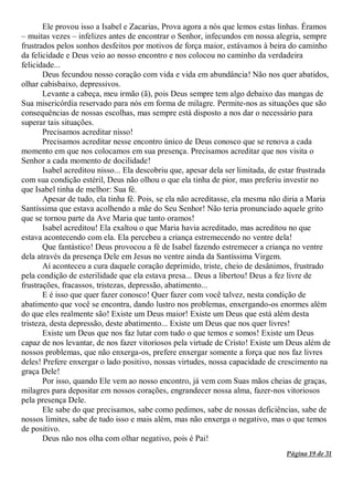 Página 19 de 31
Ele provou isso a Isabel e Zacarias, Prova agora a nós que lemos estas linhas. Éramos
– muitas vezes – infelizes antes de encontrar o Senhor, infecundos em nossa alegria, sempre
frustrados pelos sonhos desfeitos por motivos de força maior, estávamos à beira do caminho
da felicidade e Deus veio ao nosso encontro e nos colocou no caminho da verdadeira
felicidade...
Deus fecundou nosso coração com vida e vida em abundância! Não nos quer abatidos,
olhar cabisbaixo, depressivos.
Levante a cabeça, meu irmão (ã), pois Deus sempre tem algo debaixo das mangas de
Sua misericórdia reservado para nós em forma de milagre. Permite-nos as situações que são
consequências de nossas escolhas, mas sempre está disposto a nos dar o necessário para
superar tais situações.
Precisamos acreditar nisso!
Precisamos acreditar nesse encontro único de Deus conosco que se renova a cada
momento em que nos colocamos em sua presença. Precisamos acreditar que nos visita o
Senhor a cada momento de docilidade!
Isabel acreditou nisso... Ela descobriu que, apesar dela ser limitada, de estar frustrada
com sua condição estéril, Deus não olhou o que ela tinha de pior, mas preferiu investir no
que Isabel tinha de melhor: Sua fé.
Apesar de tudo, ela tinha fé. Pois, se ela não acreditasse, ela mesma não diria a Maria
Santíssima que estava acolhendo a mãe do Seu Senhor! Não teria pronunciado aquele grito
que se tornou parte da Ave Maria que tanto oramos!
Isabel acreditou! Ela exaltou o que Maria havia acreditado, mas acreditou no que
estava acontecendo com ela. Ela percebeu a criança estremecendo no ventre dela!
Que fantástico! Deus provocou a fé de Isabel fazendo estremecer a criança no ventre
dela através da presença Dele em Jesus no ventre ainda da Santíssima Virgem.
Aí aconteceu a cura daquele coração deprimido, triste, cheio de desânimos, frustrado
pela condição de esterilidade que ela estava presa... Deus a libertou! Deus a fez livre de
frustrações, fracassos, tristezas, depressão, abatimento...
E é isso que quer fazer conosco! Quer fazer com você talvez, nesta condição de
abatimento que você se encontra, dando lustro nos problemas, enxergando-os enormes além
do que eles realmente são! Existe um Deus maior! Existe um Deus que está além desta
tristeza, desta depressão, deste abatimento... Existe um Deus que nos quer livres!
Existe um Deus que nos faz lutar com tudo o que temos e somos! Existe um Deus
capaz de nos levantar, de nos fazer vitoriosos pela virtude de Cristo! Existe um Deus além de
nossos problemas, que não enxerga-os, prefere enxergar somente a força que nos faz livres
deles! Prefere enxergar o lado positivo, nossas virtudes, nossa capacidade de crescimento na
graça Dele!
Por isso, quando Ele vem ao nosso encontro, já vem com Suas mãos cheias de graças,
milagres para depositar em nossos corações, engrandecer nossa alma, fazer-nos vitoriosos
pela presença Dele.
Ele sabe do que precisamos, sabe como pedimos, sabe de nossas deficiências, sabe de
nossos limites, sabe de tudo isso e mais além, mas não enxerga o negativo, mas o que temos
de positivo.
Deus não nos olha com olhar negativo, pois é Pai!
 