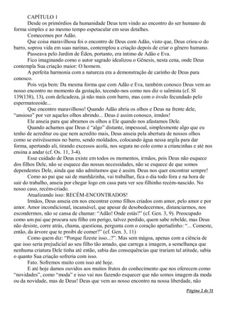 Página 2 de 31
CAPÍTULO 1
Desde os primórdios da humanidade Deus tem vindo ao encontro do ser humano de
forma simples e ao mesmo tempo espetacular em seus detalhes.
Comecemos por Adão.
Que coisa maravilhosa foi o encontro de Deus com Adão, visto que, Deus criou-o do
barro, soprou vida em suas narinas, contemplou a criação depois de criar o gênero humano.
Passeava pelo Jardim de Éden, portanto, era íntimo de Adão e Eva.
Fico imaginando como o autor sagrado idealizou o Gênesis, nesta cena, onde Deus
contempla Sua criação maior: O homem.
A perfeita harmonia com a natureza era a demonstração de carinho de Deus para
conosco.
Pois veja bem: Da mesma forma que com Adão e Eva, também conosco Deus vem ao
nosso encontro no momento da gestação, tecendo-nos como nos diz o salmista (cf. Sl
139(138), 13), com delicadeza, já não mais com barro, mas com o óvulo fecundado pelo
espermatozoide...
Que encontro maravilhoso! Quando Adão abriu os olhos e Deus na frente dele,
“ansioso” por ver aqueles olhos abrindo... Deus é assim conosco, irmãos!
Ele anseia para que abramos os olhos a Ele quando nos afastamos Dele.
Quando achamos que Deus é “algo” distante, impessoal, simplesmente algo que eu
tenho de acreditar ou que nem acredito mais, Deus anseia pela abertura de nossos olhos
como se estivéssemos no barro, sendo moldados, colocando água nessa argila para dar
forma, apertando ali, tirando excessos acolá, nos segura no colo como a criancinhas e até nos
ensina a andar (cf. Os. 11, 3-4).
Esse cuidado de Deus existe em todos os momentos, irmãos, pois Deus não esquece
dos filhos Dele, não se esquece das nossas necessidades, não se esquece de que somos
dependentes Dele, ainda que não admitamos que é assim. Deus nos quer encontrar sempre!
Como ao pai que sai de manhãzinha, vai trabalhar, fica o dia todo fora e na hora de
sair do trabalho, anseia por chegar logo em casa para ver seu filhinho recém-nascido. No
nosso caso, recém-criado.
Atualizando isso: RECÉM-ENCONTRADOS!
Irmãos, Deus anseia em nos encontrar como filhos criados com amor, pelo amor e por
amor. Amor incondicional, incansável, que apesar de desobedecermos, distanciarmos, nos
escondermos, não se cansa de chamar: “Adão! Onde estás?” (cf. Gen. 3, 9). Preocupado
como um pai que procura seu filho em perigo, talvez perdido, quem sabe rebelde, mas Deus
não desiste, corre atrás, chama, questiona, pergunta com o coração apertadinho: “... Comeste,
então, da árvore que te proibi de comer?” (cf. Gen. 3, 11)
Como quem diz: “Porque fizeste isso...?”. Mas sem mágoa, apenas com a ciência de
que isso seria prejudicial ao seu filho tão amado, que carrega a imagem, a semelhança que
nenhuma criatura Dele tinha até então, sabia das consequências que trariam tal atitude, sabia
o quanto Sua criação sofreria com isso.
Fato. Sofremos muito com isso até hoje.
E até hoje damos ouvidos aos muitos frutos do conhecimento que nos oferecem como
“novidades”, como “moda” e isso vai nos fazendo esquecer que não somos imagem da moda
ou da novidade, mas de Deus! Deus que vem ao nosso encontro na nossa liberdade, não
 