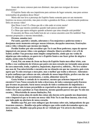 Página 20 de 31
Jesus não mexe conosco para nos diminuir, mas para nos reerguer de nosso
abatimento!
O Espírito Santo não nos impulsiona para sairmos do lugar somente, mas para sermos
testemunhas da grandeza desse Deus!
Maria não nos leva a presença do Espírito Santo somente para ser um momento
histórico na nossa conversão, mas para revelar a grandeza de Deus, a manifestação poderosa
Dele em nossas vidas!
Que Deus é esse? É o Deus que dá a vida onde só existe morte!
É o Deus que mostra caminhos quando tudo parece perdido!
É o Deus que opera milagres quando achamos que uma situação está perdida!
O encontro de Deus com Isabel tem de ser o nosso encontro com Ele também! Nas
mesmas proporções e mesma intensidade...
Oremos, amados (as):
Pai santo, querido e amado, adoramos o Teu majestoso e poderoso nome e
desejamos neste momento entregar nossas tristezas, decepções amorosas, frustrações
com a vida e situações que mesma nos impôs.
Perdão Senhor por não acreditar que Tu és um Deus poderoso, capaz de operar
impossíveis em nossas vidas e em qualquer situação. Quero acreditar e ter a fé de
Isabel, acolher Tua presença num simples cumprimento, ainda que me venha de
alguém que não conheça, eu quero ter o Espírito Santo a me fazer gritar de alegria e
unção, assim como fez Isabel.
Curai, Pai, em nome de Jesus na força do Espírito Santo meu olhar triste, sem
brilho e esse sentimento de tristeza que paira em meu coração me tornando uma pessoa
de cara amarrada, irada, explosiva, impaciente, depressiva, solitária... Me leve senhor
nas asas de Tua misericórdia e encontra-me na situação em que me encontro, pois creio
agora que Tu não enxergas o meu pior, mas o melhor que tenho a oferecer. Adoramos-
te pela confiança que colocas em nós, sabendo de nossa imperfeição, prefere nos dar em
forma de milagre o que necessitamos, e assim, alimentar nossa fé.
Gesta Senhor a vontade de te encontrar, mesmo que achemos impossível tal
encontro! Cura Nosso coração de toda a descrença, de toda a amargura pelo fracasso
que tivemos no passado. Sarai nosso coração de todo o sentimento de impotência e
frustração por não termos preenchido as expectativas das pessoas que estão ao nosso
redor e leva-nos a perdoar as Tuas demoras, mesmo quando parece-nos que Tu não nos
escutas... Misericórdia de nossas limitações, Pai.
Liberta nossa alma do medo das coisas não darem certo quando nos deparamos
com o impossível que se levanta em nossa vida! Pois Tu és um Deus imenso, sem rival,
que tudo pode na abertura de nosso coração.
Bendito seja Pai, por estes milagres que derramas sobre nós, independente do que
trazemos conosco... Bendito seja pelos milagres que estão sendo derramados agora em
meu coração... Bendito seja pela graça de ser visitado por Vós através dos irmãos...
Amém.
 
