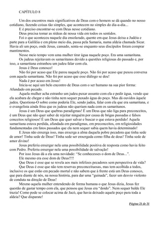 Página 21 de 31
CAPÍTULO 8
Um dos encontros mais significativos de Deus com o homem se dá quando no nosso
cotidiano, fazendo coisas tão simples, que acontecem no simples do dia-a-dia...
E é preciso encontrar-se com Deus nesse cotidiano.
Deus precisa tomar as rédeas de nossa vida em todos os sentidos.
Foi o que aconteceu naquele dia ensolarado, quente em que Jesus deixa a Judéia e
parte para a Galiléia e em pleno meio dia, passa pela Samaria, numa aldeia chamada Sicar.
Havia ali um poço, onde Jesus, cansado, senta-se enquanto seus discípulos foram comprar
mantimentos.
Nesse meio tempo vem uma mulher tirar água naquele poço. Era uma samaritana.
Os judeus rejeitavam os samaritanos devido a questões religiosas do passado e, por
isso, a samaritana estranhou um judeu falar com ela.
Jesus é Deus conosco!
Não foi por acaso que Ele parou naquele poço. Não foi por acaso que puxou conversa
com aquela samaritana. Não foi por acaso que esse diálogo se deu!
Nada é por acaso em Jesus!
Inicia-se aqui um belo encontro de Deus com o ser humano na sua pior forma:
Afundado em pecado.
Aquela mulher acha estranho um judeu puxar assunto com ela e pedir água, vendo que
ela acabara de chegar e não tinha nem sequer puxado água do poço. Mas dá ouvidos àquele
judeu. Questiona-O sobre como poderia Ele, sendo judeu, falar com ela que era samaritana, e
o evangelista ainda frisa que os judeus não queriam nada com os samaritanos.
Jesus é um Deus que quebras paradigmas! É um Deus que não liga para preconceitos,
é um Deus que não quer saber de rejeitar ninguém por causa de brigas passadas e falsos
conceitos religiosos! É um Deus que quer salvar e buscar o que estava perdido! Aquela
samaritana estava perdida, afundada em paradigmas, em preconceitos, em religiosidades
fundamentadas em fatos passados que ela nem sequer sabia quem havia determinado!
E Jesus não enxerga isso, mas enxerga a alma daquela pobre pecadora que tinha sede
de amor! Tinha sede de Deus! Tinha sede ser enxergada como filha de deus! Tinha sede de
amor divino!
Jesus preferiu enxergar nela uma possibilidade positiva de resposta como havia feito
com Pedro. Preferiu enxergar nela uma possibilidade de salvação!
Por isso Jesus dá a ela uma novidade: “Se conhecesses o dom de Deus...”.
Ele mesmo era esse dom de Deus!!!!
Que Deus é esse que se revela aos mais infelizes pecadores sem perspectiva de vida?
Que Deus é esse que não tem reservas preconceituosas, mas tem acolhida a todos,
inclusive os que estão em pecado mortal e não sabem que à frente está um Deus conosco,
que para diante de nós, na nossa história, para dar uma “guinada”, fazer um desvio violento
de conduta na direção de Deus!
Mesmo aquela mulher entendendo de forma humana o que Jesus dizia, Jesus fez
questão de gastar tempo com ela, que pensou que Jesus era “doido”. Nem sequer balde Ele
trazia! Como pode se colocar acima de Jacó, que havia deixado aquele poço para toda a
aldeia? Que disparate!
 