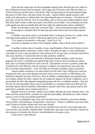 Página 22 de 31
Jesus diz que a água que ela estava pegando naquele poço deixaria que ela e todos os
que a bebessem teriam sede novamente, mas a água que Ele trazia como Dom de Deus, se
tornaria fonte que jorraria para a vida eterna. Mais do que depressa ela pediu daquela água,
não para se tornar fonte, mas para saciar sua sede... Aquela mulher apenas pensava nela
ainda, pois não queria se esforçar para tirar água daquele poço novamente... Um interesse até
que justo, já que ela tinha de viver às escondidas, pois se ela era uma mulher adultera como
dirá Jesus mais à frente, então suas ações eram feitas na escuridão e no esconderijo da noite,
onde aquele que não era marido dela não fosse pêgo de surpresa pela esposa verdadeira!
Então, acorda tarde e meio-dia vai buscar água... Jesus já enxergava aquela mulher!
Já enxergava a situação dela! Já sabia que precisaria salvar mais uma alma naquele
momento...
O detalhe é que Jesus atiçou a curiosidade dela e conseguiu envolve-la, e então, ela já
está interessada naquela conversa. Pede dessa água! Jesus aí dá o “xeque-mate”:
“Vai, chama o teu marido e volta aqui.” (conf. Jo 4, 16)
Jesus havia chegado no ponto chave daquela mulher, onde a ferida estava aberta e
doía.
A mulher confessa não ter marido e Jesus, manifestando a Palavra de Ciência revela a
verdade daquela pobre samaritana, ferida, usada e abusada em todos os seus sentimentos,
sem saber ao certo o que ela pode ter como certeza de fé até que Jesus revela que ela já havia
tido cinco maridos e o atual ainda não era dela, portanto, adultério.
Aquela mulher estava encontrando a libertação daquela situação, então mostra a
pequenez de sua fé, a confusão que aquela briga entre os povos havia causado na cabeça
dela, mas a revelação da profecia mexe com ela. Ela percebe em Jesus o profeta, ainda não
reconhecia-O como Messias, mas já começava a adquirir um respeito por Jesus que não
havia ocorrido anteriormente... Jesus até então era somente um judeu, agora era profeta!
Aquela mulher começou a ser uma mulher livre de tudo o que a afligia por causa da
presença de Jesus, por causa daquele encontro! Jesus estava curando-a e libertando-a dos
malefícios daquela vida que ela levava, cheia de feridas e machucaduras que apunhalavam
seu coração sedento de amor, sedento de ser amada por alguém, de forma verdadeira, sem a
necessidade de abrir mão daquela companhia porque não era a verdadeira mulher... Que dor
deveria ela estar passando! Jesus estava encontrando-a e curando-a pelo amor dele por ela,
salvando aquela alma do adultério, libertando-a daquele amor falso, que apenas queria uma
parte dela e, portanto, dava somente parte de si.
Quando Jesus nos encontra, amados (as), sempre sabendo de nossa situação atual, vem
antes com Sua misericórdia, curando-nos onde há necessidade, libertando-nos onde estamos
cativos, como ele fez com aquela samaritana!
Somos os samaritanos que Jesus quer encontrar nesse momento, com nossas feridas,
nossos medos, desconfianças, inseguranças e incertezas... Somos os adúlteros que Jesus quer
curar! Somos as feridas abertas que Jesus quer fechar!
Todas as vezes que Deus vem ao nosso encontro traz com Ele o necessário para que
este encontro seja curador, impulsionador, fortalecedor, para que a este encontro, saiamos de
nós mesmos ao encontro dos nossos e transbordarmos esta graça a eles...
Como Jesus é maravilhoso!
 
