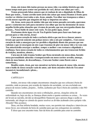 Página 24 de 31
Jesus, nós temos tido tantas pressas na nossa vida e na minha história que não
temos tempo mais para sentar-nos pertinho de você, deixar-nos olhar por você...
Temos procurado falsos amores que só roubam de nós a dignidade de filhos de
Deus que temos... Temos corrido tanto atrás das coisas que nunca ficamos à frente para
receber as vitórias reservadas a nós. Jesus, amado, Teu olhar nos transpassa a alma e
revela nossos segredos que ninguém até hoje se importou em saber.
Ah, Jesus, neste poço de minha vida que nós temos passado correndo, queremos
parar e sentarmo-nos nele para encontrar esse olhar que nos faz desmontar de nosso
orgulho ferido pelas situações que vivemos de pecado, que nos envergonha diante das
pessoas... Nosso balde de amor está vazio. Tu nos pedes água, Jesus!
Precisamos desta água viva de Teu Espírito Santo para fazer-nos fonte que
jorram para a vida eterna, Jesus!
Cura nosso coração de toda a carência afetiva que nos leva a buscar amores
irreais que querem somente um pedaço nosso e não a nós por completo... Cura nosso
coração de toda a amargura por ter perdido a dignidade diante das pessoas que nos
rodeiam e que só enxergam em nós o que trazemos de pior em nossa vida e tu vens com
Tua misericórdia enxergar o melhor, sempre o melhor e nos restaura a dignidade e
confiança. Sara nosso coração de todos os relacionamentos que nos trouxeram feridas
de traições, mentiras, abusos...
Cura-nos de todo trauma Senhor que ficou enraizado em nossa alma, fazendo
nossa personalidade adoecida e transparecendo em nosso caráter arredio, amargo,
cheio de mau humor, de desconfiança... Cura-nos Senhor como fizeste com a
samaritana...
Bendito sejais, Jesus, por nos encontrar na beira do poço de nossa vida, mesmo
com o balde de nosso coração vazio de amor, sair deste encontro cheio do Teu amor
incansável, incondicional e pleno...
Amém.
CAPÍTULO 9
Irmãos, em nossa vida sempre encontramos situações que nos colocam à beira do
caminho, onde as pessoas, por ocasião do impulso da sociedade, vai nos excluindo aos
poucos de nossos sonhos, projetos... Enfim, acabamos por ficar à beira do caminho e não NO
caminho.
Quando nos encontramos em meio a tribulações, provas, situações sérias de
enfermidade ou, hoje em dia, as finanças ditam muito o quanto sentimos as coisas... Às vezes
até levam ao suicídio, devido ao desequilíbrio financeiro que a pessoa chega e acaba se
torturando, até chegar ao cúmulo de querer resolver as dívidas acabando com a própria vida.
Absurdo! Mas acontece.
Deus, em Sua infinita bondade, muitas vezes, nos permite tais situações e intervém em
nosso favor, nos retirando da beira do caminho para que nos coloquemos no caminho.
É disso que esse encontro trata: Sair da beira do caminho para estar no caminho.
 