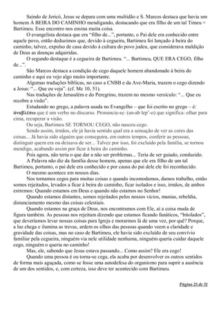 Página 25 de 31
Saindo de Jericó, Jesus se depara com uma multidão e S. Marcos destaca que havia um
homem À BEIRA DO CAMINHO mendigando, destacando que era filho de um tal Timeu =
Bartimeu. Esse encontro nos ensina muita coisa.
O evangelista destaca que era “filho de...”, portanto, o Pai dele era conhecido entre
aquele povo, então deduzimos que, devido à cegueira, Bartimeu foi lançado à beira do
caminho, talvez, expulso de casa devido à cultura do povo judeu, que considerava maldição
de Deus as doenças adquiridas.
O segundo destaque é a cegueira de Bartimeu. “... Bartimeu, QUE ERA CEGO, filho
de...”.
São Marcos destaca a condição de cego daquele homem abandonado à beira do
caminho e aqui eu vejo algo muito importante.
Algumas traduções bíblicas, no caso a CNBB e da Ave-Maria, trazem o cego dizendo
a Jesus: “... Que eu veja”. (cf. Mc 10, 51).
Nas traduções de Jerusalém e do Peregrino, trazem no mesmo versículo: “... Que eu
recobre a visão”.
Estudando no grego, a palavra usada no Evangelho – que foi escrito no grego – é:
ἀναβλέπω que é um verbo no discurso. Pronuncia-se: (an-ab lep’-o) que significa: olhar para
cima, recuperar a visão.
Ou seja, Bartimeu SE TORNOU CEGO, não nasceu cego.
Sendo assim, irmãos, ele já havia sentido qual era a sensação de ver as cores das
coisas... Já havia sido alguém que conseguira, em outros tempos, conferir as pessoas,
distinguir quem era ou deixava de ser... Talvez por isso, foi excluído pela família, se tornou
mendigo, acabando assim por ficar à beira do caminho.
Pois agora, não teria o que dar a não ser problemas... Teria de ser guiado, conduzido.
A Palavra não diz da família desse homem, apenas que ele era filho de um tal
Bartimeu, portanto, o pai dele era conhecido e por causa do pai dele ele foi reconhecido.
O mesmo acontece em nossos dias.
Nos tornamos cegos para muitas coisas e quando incomodamos, damos trabalho, então
somos rejeitados, levados a ficar à beira do caminho, ficar isolados e isso, irmãos, de ambos
extremos: Quando estamos em Deus e quando não estamos no Senhor!
Quando estamos distantes, somos rejeitados pelos nossos vícios, manias, rebeldia,
distanciamento mesmo das coisas celestiais.
Quando estamos na graça de Deus, nos encontramos com Ele, aí a coisa muda de
figura também. As pessoas nos rejeitam dizendo que estamos ficando fanáticos, “bitolados”,
que deveríamos levar nossas coisas para Igreja e morarmos lá de uma vez, por quê? Porque,
a luz chega e ilumina as trevas, ardem os olhos das pessoas quando veem a claridade e
gravidade das coisas, mas no caso de Bartimeu, ele havia sido excluído de seu convívio
familiar pela cegueira, ninguém via nele utilidade nenhuma, ninguém queria cuidar daquele
cego, ninguém o queria no caminho!
Mas, ele, sabendo que Jesus estava passando... Como assim? Ele era cego!
Quando uma pessoa é ou torna-se cega, ela acaba por desenvolver os outros sentidos
de forma mais aguçada, como se fosse uma autodefesa do organismo para suprir a ausência
de um dos sentidos, e, com certeza, isso deve ter acontecido com Bartimeu.
 