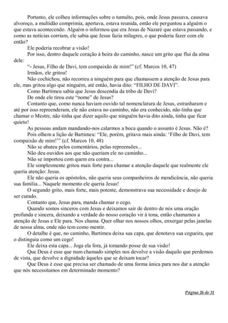 Página 26 de 31
Portanto, ele colheu informações sobre o tumulto, pois, onde Jesus passava, causava
alvoroço, a multidão comprimia, apertava, estava reunida, então ele perguntou a alguém o
que estava acontecendo. Alguém o informou que era Jesus de Nazaré que estava passando, e
como as notícias corriam, ele sabia que Jesus fazia milagres, o que poderia fazer com ele
então?
Ele poderia recobrar a visão!
Por isso, dentro daquele coração à beira do caminho, nasce um grito que flui da alma
dele:
“- Jesus, Filho de Davi, tem compaixão de mim!” (cf. Marcos 10, 47)
Irmãos, ele gritou!
Não cochichou, não recorreu a ninguém para que chamassem a atenção de Jesus para
ele, mas gritou algo que ninguém, até então, havia dito: “FILHO DE DAVI”.
Como Bartimeu sabia que Jesus descendia da tribo de Davi?
De onde ele tirou este “nome” de Jesus?
Contanto que, como nunca haviam ouvido tal nomenclatura de Jesus, estranharam e
até por isso repreenderam, ele não estava no caminho, não era conhecido, não tinha que
chamar o Mestre, não tinha que dizer aquilo que ninguém havia dito ainda, tinha que ficar
quieto!
As pessoas andam mandando-nos calarmos a boca quando o assunto é Jesus. Não é?
Pois olhem a lição de Bartimeu: “Ele, porém, gritava mais ainda: ‘Filho de Davi, tem
compaixão de mim!’” (cf. Marcos 10, 48)
Não se abateu pelos comentários, pelas repreensões...
Não deu ouvidos aos que não queriam ele no caminho...
Não se importou com quem era contra...
Ele simplesmente gritou mais forte para chamar a atenção daquele que realmente ele
queria atenção: Jesus.
Ele não queria os apóstolos, não queria seus companheiros de mendicância, não queria
sua família... Naquele momento ele queria Jesus!
O segundo grito, mais forte, mais potente, demonstrava sua necessidade e desejo de
ser curado.
Contanto que, Jesus para, manda chamar o cego.
Quando somos sinceros com Jesus e deixamos sair de dentro de nós uma oração
profunda e sincera, deixando a verdade do nosso coração vir à tona, então chamamos a
atenção de Jesus e Ele para. Nos chama. Quer olhar nos nossos olhos, enxergar pelas janelas
de nossa alma, onde não tem como mentir.
O detalhe é que, no caminho, Bartimeu deixa sua capa, que denotava sua cegueira, que
o distinguia como um cego!
Ele deixa esta capa... Joga ela fora, já tomando posse de sua visão!
Que Deus é esse que num chamado simples nos devolve a visão daquilo que perdemos
de vista, que devolve a dignidade àqueles que se deixam tocar?
Que Deus é esse que precisa ser chamado de uma forma única para nos dar a atenção
que nós necessitamos em determinado momento?
 