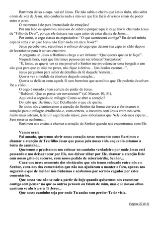 Página 27 de 31
Bartimeu deixa a capa, vai até Jesus. Ele não sabia o cheiro que Jesus tinha, não sabia
o tom de voz de Jesus, não conhecia nada a não ser que Ele fazia diversos sinais de poder
entre o povo.
O momento é de pura intensidade de emoções!
Por um lado os apóstolos ansiosos de saber o porquê aquele cego havia chamado Jesus
de “Filho de Davi”, porque ele deixara sua capa antes de estar diante de Jesus...
Por outro, o cego estava na expectativa: “O que acontecerá comigo? Eu deixei minha
capa lá atrás e se esse Jesus não fizer nada em meu favor?”
Jesus percebe isso, reconhece o esforço do cego que deixou sua capa ao chão depois
de levantar-se para ir ao seu encontro.
A pergunta de Jesus a Bartimeu chega a ser irritante: “Que queres que eu te faça?”.
Naquela hora, será que Bartimeu pensou em ser irônico? Sarcástico?
“É, Jesus, eu queria ver se era possível o Senhor me providenciar uma bengala e um
cão guia para que eu não me perca, não fique à deriva... Uns óculos escuros...”.
Jesus perguntou para saber de detalhes da fé daquele homem...
Queria ver a medida da abertura daquele coração...
Queria se deliciar com aquela fé sem barreiras que acreditou que Ele poderia devolver-
lhe a visão...
O cego é ousado e tem certeza do poder de Jesus.
“Rabúnni! Que eu possa ver novamente!” (cf. Marcos 10, 51).
Aqui está o segredo do milagre: Como se abre o coração?
Do jeito que Bartimeu fez: Detalhando o que ele queria.
Se todos nós chamássemos a atenção do Senhor da forma correta e abríssemos o
coração para o milagre detalhando-o, com certeza, o encontro com Jesus entre nós seria
muito mais intenso, teria um significado maior, pois saberíamos que Nele podemos esperar...
Sem reserva nenhuma...
Bartimeu nos ensina a chamar a atenção do Senhor quando nos encontramos com Ele.
Vamos orar:
Pai amado, queremos abrir nosso coração nesse momento como Bartimeu e
chamar a atenção de Teu filho Jesus que passa pela nossa vida enquanto estamos à
beira do caminho...
Queremos e precisamos nos colocar no caminho verdadeiro por onde Jesus está
passando e nos deixar tocar por Ele, nos deixar olhar por Ele, chamar a atenção Dele
com nosso grito de socorro, com nosso pedido de misericórdia, Senhor...
Cura-nos nesse momento dos obstáculos que nós temos colocado entre nós e o
Senhor, cura-nos dos comentários que não nos ajudaram a manter o foco, apenas nos
sugaram o que de melhor nós tínhamos e acabamos por sermos cegados por estes
comentários.
Que nossa voz não se cale a partir de hoje quando quisermos nos encontrar
contigo sem pensar no que os outros pensam ou falam de mim, mas que nossos olhos
queiram se abrir para Ti Jesus...
Que nosso caminho seja por onde Tu andas sem perder-Te de vista.
 