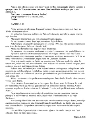 Página 28 de 31
Ajudai-nos a te encontrar sem reservas ou medos, com coração aberto, sabendo o
que queremos de Ti sem esconder com uma falsa humildade o milagre que tanto
almejamos.
Queremos te enxergar de novo, Senhor!
Que possamos ver-Te, amado Jesus.
Amém.
CAPÍTULO 10
Ainda temos uma infinidade de encontros maravilhosos das pessoas com Deus na
Bíblia, nós sabemos disso.
Os apóstolos, homens e mulheres do Antigo Testamento que valeria a pena estarem
aqui descritos.
Mas quero finalizar por aqui com um encontro em especial.
Eu me recordo como se fosse hoje, quando eu fugia de Deus.
Já havia feito um encontro para jovens em abril de 1996, mas não queria compromisso
com Jesus, havia apenas dado um esbarrão Nele.
Minha mãe havia falecido há pouco mais de um mês.
Eu namorava com uma das meninas do encontro. Levava uma vida marital já com ela.
Apesar da espiritualidade dela ser avançada em relação à minha - que não existia –
mas chegou um momento em que as coisas começaram a tomar um novo rumo a partir de um
retiro vocacional na Comunidade Canção Nova em Cachoeira Paulista.
Uma irmã muito amada em Cristo me arrumou uma ficha para o referido retiro de
última hora, coisas que só a providência de Deus explica e eu fui com a cara e coragem, sem
conhecer ninguém que fora comigo no ônibus.
Foi um retiro muito bom para mim. Foi um impacto muito grande cada palestra, cada
momento de partilha, saber da realidade de outras pessoas que passavam então, pela mesma
problemática que eu, confusos na vocação, querendo saber o que Deus estava querendo com
cada um de nós.
Voltei com a certeza de que Deus me queria padre. Doce ilusão. Eu não sabia escutar a
voz de Deus direito.
Num encontro de carnaval que se deu alguns dias depois a voz de Deus se fez ouvir
por mim então através de pessoas que caminhavam conosco no mesmo encontro. Como
agradeço as palavras de discernimento do Vinaldo: “Lucio, será que Deus te quer realmente
Padre?”.
Aquelas palavras mexeram comigo de uma forma que me causou mal estar no
princípio e, no decorrer do encontro então, meus olhos se abriram como os do cego
Bartimeu...
Não conseguiria definir com palavras o que sucedeu em meu coração depois, mas algo
cresceu dentro de mim como uma bomba atômica, foi explodindo, me dando uma alegria,
uma certeza absoluta de que Deus me queria e eu precisava tomar uma decisão naquele
momento.
Um turbilhão de pensamentos começaram a pipocar em minha cabeça, mas Deus
estava no foco, na frente das coisas...
 