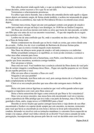 Página 29 de 31
Não sabia discernir ainda aquilo tudo, e o que eu poderia fazer naquele momento era
tomar decisões, cortar excessos e foi o que fiz ao sair dali.
Terminamos o relacionamento promíscuo.
Eu sabia o que estava fazendo, mas a menina não entendia direito tudo aquilo e alguns
meses depois um namoro surgiu, de forma errada também, e acabou me arrancando do grupo
de oração onde eu caminhava, mas tudo foi Providência Divina e eu entendi essas coisas
depois...
Terminei meu crisma, fiquei um ano sem qualquer contato com grupos de oração e
acabei por conhecer um que até hoje é aos domingos, às 18:00 hrs no Jardim Conquista.
Ali Deus me envolveu mesmo com todos os erros que trazia do meu passado, eu tenho
um filho que veio antes de eu ir ao encontro vocacional... O que não impediu de eu seguir
meu caminho com o Senhor.
Lembro-me de uma confissão que fiz, onde o sacerdote me deu a absolvição... Voltei-
me a Deus de forma total...
Muitos condenaram-me dizendo que eu havia virado as costas, que estava dando uma
de covarde... Enfim, tive de viver a realidade de Bartimeu de diversas formas pelas
circunstâncias que eu estava vivendo naquele exato momento.
Mas Deus me abraçou neste grupo de oração e ali tudo começou a se endireitar.
Minha sexualidade começou a se equilibrar, os vícios já não existiam, e comecei a
voltar meu olhar somente para Jesus.
O que havia acontecido com a Samaritana, com Pedro, com Bartimeu, com todos
aqueles que Jesus encontrou, aconteceu comigo também.
Pare um pouco a leitura.
Deus está em você. Você também traz a essência celestial de Deus dentro de você pelo
fato de sermos imagem e semelhança desse Deus... Pegue um espelho pequeno ou vá à frente
de um espelho próximo a você.
Olhe em seus olhos e encontre a Deus em você!
Ninguém é um caso perdido!
Se você é batizado, tem Deus todo em você, pois carrega dentro de si o Espírito Santo
dado completamente no batismo.
Chore aí se seu coração perceber que seus olhos não carregam mais o brilho de
outrora.
Deixe cair junto com as lágrimas as ausências que você sofria quando achava que
ninguém se importava com você, pois Deus estava aí!
Deixe a baixa autoestima dar lugar a uma certeza de que Deus te fez vencedor(a)!
Deus veio ao nosso encontro, mas nessa hora está encontrando você em si mesmo,
com a experiência do filho pródigo que teve toda a sua parte da herança, mas o Pai havia
guardado a festa, anéis, roupa nova e o CORDEIRO para a festa!
Desenhe as novas feições que queres carregar nessa hora e viaje dentro de seu olhar
encontrando o Senhor a te esperar desde sempre por este encontro, ou mesmo, reencontro
para você que havia se encontrado já com Jesus e deixou-se levar pelo relaxamento de
conduta, deixando=se envolver com as tentações mundanas e o encontro ficou esquecido no
tempo e no espaço, afinal você tinha o direito de se divertir! Você estava cansado de tanta
perseguição, incompreensão das pessoas pelo fato de você ter decidido estar com Cristo.
 