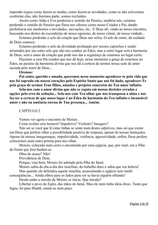 Página 3 de 31
impondo regras como fazem as modas, como fazem as novidades, como se não estivermos
conforme elas, não fazemos parte, somos excluídos.
Assim como Adão e Eva perderam o sentido do Paraíso, também nós, estamos
perdendo o sentido do Paraíso que Deus nos oferece como nosso Criador e Pai, dando
preferência aos modismos e novidades, inovações, etc.. E Deus ali, vindo ao nosso encontro,
buscando-nos dentro do esconderijo de nosso egoísmo, de nosso ciúme, de nossa vaidade...
Estamos perdendo o selo da criação que Deus nos selou. O selo do amor, do cuidado
de Deus conosco.
Estamos perdendo o selo da divindade profanado por nossos caprichos e sendo
arrastados por um outro selo que não nos conduz ao Éden, mas a outro lugar sem a harmonia
de Deus, sem o amor da criação que pode nos dar a segurança de estarmos no lugar certo.
Peçamos a esse Pai criador que nos dê hoje, nesse momento a graça de estarmos no
Éden, no paraíso da harmonia divina que nos dá a certeza de termos nossa sede de amor
saciada pelo amor de Deus...
Oremos:
Pai santo, querido e amado, queremos nesse momento agradecer-te pela vida que
nos foi soprada em nossos corações pelo Espírito Santo que nos foi dado, agradecer-Te
pela graça de sermos Teus filhos, amados e projetos concretos do Teu amor infinito.
Sela-nos com o amor divino que não se esgota em nossas decisões erradas e
opções pelo erro da sedução... Sela-nos com Teu olhar que nos transpassa a alma e nos
faz ter a certeza de que nosso lugar é no Éden da harmonia do Teu infinito e incansável
amor e não na ausência eterna de Tua presença... Amém.
CAPÍTULO 2
Vamos ver agora o encontro de Moisés.
Como avaliar este homem? Impulsivo? Violento? Inseguro?
Não sei se você que lê estas linhas se sente num destes adjetivos, mas sei que existe
um Deus que prefere olhar a possibilidade positiva de resposta, apesar de nossas limitações.
Apesar de nossas inseguranças, impulsividade, violência, agressividade, enfim, Deus prefere
colocarmos num outro prisma para nos olhar.
Moisés, colocado num cesto e encontrado por uma egípcia, que, por sinal, era a filha
do Faraó que fora banhar-se.
Obra do acaso? Não!
Providência de Deus.
Porque, veja bem, Moisés foi adotado pela filha do faraó.
Moisés sabia do dia-a-dia dos israelitas, do trabalho duro e sabia que era hebreu!
Mas quando ele defendeu aquele israelita, assassinando o egípcio sem medir
consequências... Ainda olhou para os lados para ver se havia alguém olhando!
Desde então a missão de Moisés se inicia. Que missão?
Libertar o povo do Egito, das mãos do faraó. Mas ele nem tinha ideia disso. Tanto que
fugiu, foi para Madiã, sentar-se num poço.
 