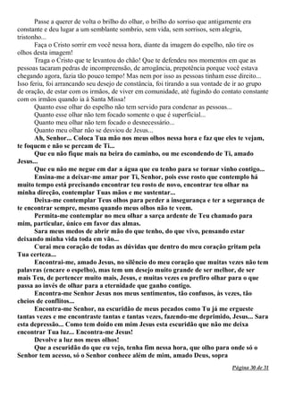 Página 30 de 31
Passe a querer de volta o brilho do olhar, o brilho do sorriso que antigamente era
constante e deu lugar a um semblante sombrio, sem vida, sem sorrisos, sem alegria,
tristonho...
Faça o Cristo sorrir em você nessa hora, diante da imagem do espelho, não tire os
olhos desta imagem!
Traga o Cristo que te levantou do chão! Que te defendeu nos momentos em que as
pessoas tacaram pedras de incompreensão, de arrogância, prepotência porque você estava
chegando agora, fazia tão pouco tempo! Mas nem por isso as pessoas tinham esse direito...
Isso feriu, foi arrancando seu desejo de constância, foi tirando a sua vontade de ir ao grupo
de oração, de estar com os irmãos, de viver em comunidade, até fugindo do contato constante
com os irmãos quando ia à Santa Missa!
Quanto esse olhar do espelho não tem servido para condenar as pessoas...
Quanto esse olhar não tem focado somente o que é superficial...
Quanto meu olhar não tem focado o desnecessário...
Quanto meu olhar não se desviou de Jesus...
Ah, Senhor... Coloca Tua mão nos meus olhos nessa hora e faz que eles te vejam,
te foquem e não se percam de Ti...
Que eu não fique mais na beira do caminho, ou me escondendo de Ti, amado
Jesus...
Que eu não me negue em dar a água que eu tenho para se tornar vinho contigo...
Ensina-me a deixar-me amar por Ti, Senhor, pois esse rosto que contemplo há
muito tempo está precisando encontrar teu rosto de novo, encontrar teu olhar na
minha direção, contemplar Tuas mãos e me sustentar...
Deixa-me contemplar Teus olhos para perder a insegurança e ter a segurança de
te encontrar sempre, mesmo quando meus olhos não te veem.
Permita-me contemplar no meu olhar a sarça ardente de Teu chamado para
mim, particular, único em favor das almas.
Sara meus medos de abrir mão do que tenho, do que vivo, pensando estar
deixando minha vida toda em vão...
Curai meu coração de todas as dúvidas que dentro do meu coração gritam pela
Tua certeza...
Encontrai-me, amado Jesus, no silêncio do meu coração que muitas vezes não tem
palavras (encare o espelho), mas tem um desejo muito grande de ser melhor, de ser
mais Teu, de pertencer muito mais, Jesus, e muitas vezes eu prefiro olhar para o que
passa ao invés de olhar para a eternidade que ganho contigo.
Encontra-me Senhor Jesus nos meus sentimentos, tão confusos, às vezes, tão
cheios de conflitos...
Encontra-me Senhor, na escuridão de meus pecados como Tu já me ergueste
tantas vezes e me encontraste tantas e tantas vezes, fazendo-me deprimido, Jesus... Sara
esta depressão... Como tem doído em mim Jesus esta escuridão que não me deixa
encontrar Tua luz... Encontra-me Jesus!
Devolve a luz nos meus olhos!
Que a escuridão do que eu vejo, tenha fim nessa hora, que olho para onde só o
Senhor tem acesso, só o Senhor conhece além de mim, amado Deus, sopra
 