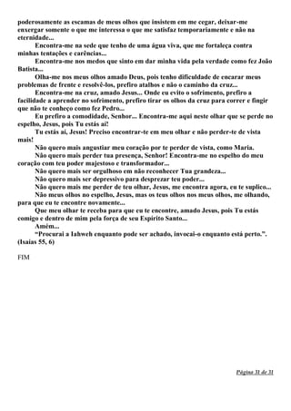 Página 31 de 31
poderosamente as escamas de meus olhos que insistem em me cegar, deixar-me
enxergar somente o que me interessa o que me satisfaz temporariamente e não na
eternidade...
Encontra-me na sede que tenho de uma água viva, que me fortaleça contra
minhas tentações e carências...
Encontra-me nos medos que sinto em dar minha vida pela verdade como fez João
Batista...
Olha-me nos meus olhos amado Deus, pois tenho dificuldade de encarar meus
problemas de frente e resolvê-los, prefiro atalhos e não o caminho da cruz...
Encontra-me na cruz, amado Jesus... Onde eu evito o sofrimento, prefiro a
facilidade a aprender no sofrimento, prefiro tirar os olhos da cruz para correr e fingir
que não te conheço como fez Pedro...
Eu prefiro a comodidade, Senhor... Encontra-me aqui neste olhar que se perde no
espelho, Jesus, pois Tu estás aí!
Tu estás aí, Jesus! Preciso encontrar-te em meu olhar e não perder-te de vista
mais!
Não quero mais angustiar meu coração por te perder de vista, como Maria.
Não quero mais perder tua presença, Senhor! Encontra-me no espelho do meu
coração com teu poder majestoso e transformador...
Não quero mais ser orgulhoso em não reconhecer Tua grandeza...
Não quero mais ser depressivo para desprezar teu poder...
Não quero mais me perder de teu olhar, Jesus, me encontra agora, eu te suplico...
Não meus olhos no espelho, Jesus, mas os teus olhos nos meus olhos, me olhando,
para que eu te encontre novamente...
Que meu olhar te receba para que eu te encontre, amado Jesus, pois Tu estás
comigo e dentro de mim pela força de seu Espírito Santo...
Amém...
“Procurai a Iahweh enquanto pode ser achado, invocai-o enquanto está perto.”.
(Isaías 55, 6)
FIM
 