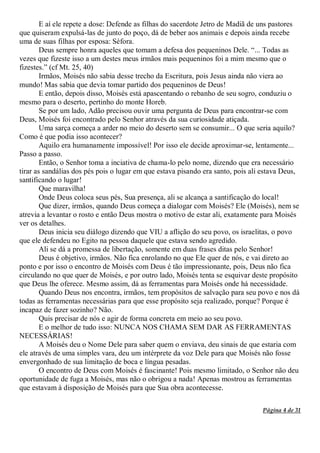 Página 4 de 31
E aí ele repete a dose: Defende as filhas do sacerdote Jetro de Madiã de uns pastores
que quiseram expulsá-las de junto do poço, dá de beber aos animais e depois ainda recebe
uma de suas filhas por esposa: Séfora.
Deus sempre honra aqueles que tomam a defesa dos pequeninos Dele. “... Todas as
vezes que fizeste isso a um destes meus irmãos mais pequeninos foi a mim mesmo que o
fizestes.” (cf Mt. 25, 40)
Irmãos, Moisés não sabia desse trecho da Escritura, pois Jesus ainda não viera ao
mundo! Mas sabia que devia tomar partido dos pequeninos de Deus!
E então, depois disso, Moisés está apascentando o rebanho de seu sogro, conduziu o
mesmo para o deserto, pertinho do monte Horeb.
Se por um lado, Adão precisou ouvir uma pergunta de Deus para encontrar-se com
Deus, Moisés foi encontrado pelo Senhor através da sua curiosidade atiçada.
Uma sarça começa a arder no meio do deserto sem se consumir... O que seria aquilo?
Como é que podia isso acontecer?
Aquilo era humanamente impossível! Por isso ele decide aproximar-se, lentamente...
Passo a passo.
Então, o Senhor toma a inciativa de chama-lo pelo nome, dizendo que era necessário
tirar as sandálias dos pés pois o lugar em que estava pisando era santo, pois ali estava Deus,
santificando o lugar!
Que maravilha!
Onde Deus coloca seus pés, Sua presença, ali se alcança a santificação do local!
Que dizer, irmãos, quando Deus começa a dialogar com Moisés? Ele (Moisés), nem se
atrevia a levantar o rosto e então Deus mostra o motivo de estar ali, exatamente para Moisés
ver os detalhes.
Deus inicia seu diálogo dizendo que VIU a aflição do seu povo, os israelitas, o povo
que ele defendeu no Egito na pessoa daquele que estava sendo agredido.
Ali se dá a promessa de libertação, somente em duas frases ditas pelo Senhor!
Deus é objetivo, irmãos. Não fica enrolando no que Ele quer de nós, e vai direto ao
ponto e por isso o encontro de Moisés com Deus é tão impressionante, pois, Deus não fica
circulando no que quer de Moisés, e por outro lado, Moisés tenta se esquivar deste propósito
que Deus lhe oferece. Mesmo assim, dá as ferramentas para Moisés onde há necessidade.
Quando Deus nos encontra, irmãos, tem propósitos de salvação para seu povo e nos dá
todas as ferramentas necessárias para que esse propósito seja realizado, porque? Porque é
incapaz de fazer sozinho? Não.
Quis precisar de nós e agir de forma concreta em meio ao seu povo.
E o melhor de tudo isso: NUNCA NOS CHAMA SEM DAR AS FERRAMENTAS
NECESSÁRIAS!
A Moisés deu o Nome Dele para saber quem o enviava, deu sinais de que estaria com
ele através de uma simples vara, deu um intérprete da voz Dele para que Moisés não fosse
envergonhado de sua limitação de boca e língua pesadas.
O encontro de Deus com Moisés é fascinante! Pois mesmo limitado, o Senhor não deu
oportunidade de fuga a Moisés, mas não o obrigou a nada! Apenas mostrou as ferramentas
que estavam à disposição de Moisés para que Sua obra acontecesse.
 