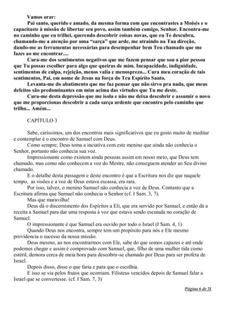 Página 6 de 31
Vamos orar:
Pai santo, querido e amado, da mesma forma com que encontrastes a Moisés e o
capacitaste à missão de libertar seu povo, assim também comigo, Senhor. Encontra-me
no caminho que eu trilhei, querendo descobrir coisas novas, que eu Te descubra,
chamando-me a atenção por uma “sarça” que arde, me atraindo na Tua direção,
dando-me as ferramentas necessárias para desempenhar bem Teu chamado que me
fazes ao me encontrar....
Cura-me dos sentimentos negativos que me fazem pensar que sou a pior pessoa
que Tu possas escolher para algo que queiras de mim. Incapacidade, indignidade,
sentimentos de culpa, rejeição, menos valia e menosprezo... Cura meu coração de tais
sentimentos, Pai, em nome de Jesus na força do Teu Espírito Santo.
Levanta-me do abatimento que me faz pensar que não sirvo pra nada, que meus
defeitos são predominantes em mim acima das virtudes que Tu me deste.
Cura-me desta depressão que me isola e não me deixa descobrir e assumir o novo
que me proporcionas descobrir a cada sarça ardente que encontro pelo caminho que
trilho... Amém...
CAPÍTULO 3
Sabe, caríssimos, um dos encontros mais significativos que eu gosto muito de meditar
e contemplar é o encontro de Samuel com Deus.
Como sempre, Deus toma a inciativa com este menino que ainda não conhecia o
Senhor, portanto não conhecia sua voz.
Impressionante como existem ainda pessoas assim em nosso meio, que Deus tem
chamado, mas como não conhecem a voz do Mestre, não conseguem atender ao Seu divino
chamado.
E o detalhe desta passagem e deste encontro é que a Escritura nos diz que naquele
tempo, as visões e a voz de Deus estava escassa, era rara.
Por isso, talvez, o menino Samuel não conhecia a voz de Deus. Contanto que a
Escritura afirma que Samuel não conhecia o Senhor (cf. I Sam. 3, 7).
Mas que maravilha!
Deus dá o discernimento dos Espíritos a Eli, que era servido por Samuel, e então dá a
receita a Samuel para dar uma resposta à voz que estava sendo escutada no coração de
Samuel.
O impressionante é que Samuel era ouvido por todo o Israel (I Sam. 4, 1)
Quando Deus nos encontra, sempre tem um propósito para nós e Ele mesmo
providencia o sucesso da nossa missão.
Deus mesmo, ao nos encontrarmos com Ele, sabe do que somos capazes e até onde
podemos chegar e assim é comprovado com Samuel, que, filho de uma mulher tida como
estéril, demora cerca de meia hora para descobrir-se chamado por Deus para ser profeta de
Israel.
Depois disso, disse o que faria e para que o escolhia.
E isso se via pelos frutos que ocorriam. Filisteus vencidos depois de Samuel falar a
Israel que se convertesse. (cf. I Sam. 7, 3)
 