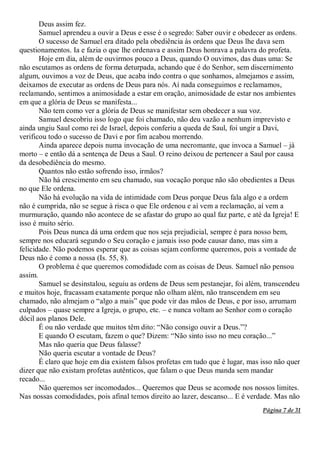Página 7 de 31
Deus assim fez.
Samuel aprendeu a ouvir a Deus e esse é o segredo: Saber ouvir e obedecer as ordens.
O sucesso de Samuel era ditado pela obediência às ordens que Deus lhe dava sem
questionamentos. Ia e fazia o que lhe ordenava e assim Deus honrava a palavra do profeta.
Hoje em dia, além de ouvirmos pouco a Deus, quando O ouvimos, das duas uma: Se
não escutamos as ordens de forma deturpada, achando que é do Senhor, sem discernimento
algum, ouvimos a voz de Deus, que acaba indo contra o que sonhamos, almejamos e assim,
deixamos de executar as ordens de Deus para nós. Aí nada conseguimos e reclamamos,
reclamando, sentimos a animosidade a estar em oração, animosidade de estar nos ambientes
em que a glória de Deus se manifesta...
Não tem como ver a glória de Deus se manifestar sem obedecer a sua voz.
Samuel descobriu isso logo que foi chamado, não deu vazão a nenhum imprevisto e
ainda ungiu Saul como rei de Israel, depois conferiu a queda de Saul, foi ungir a Davi,
verificou todo o sucesso de Davi e por fim acabou morrendo.
Ainda aparece depois numa invocação de uma necromante, que invoca a Samuel – já
morto – e então dá a sentença de Deus a Saul. O reino deixou de pertencer a Saul por causa
da desobediência do mesmo.
Quantos não estão sofrendo isso, irmãos?
Não há crescimento em seu chamado, sua vocação porque não são obedientes a Deus
no que Ele ordena.
Não há evolução na vida de intimidade com Deus porque Deus fala algo e a ordem
não é cumprida, não se segue à risca o que Ele ordenou e aí vem a reclamação, aí vem a
murmuração, quando não acontece de se afastar do grupo ao qual faz parte, e até da Igreja! E
isso é muito sério.
Pois Deus nunca dá uma ordem que nos seja prejudicial, sempre é para nosso bem,
sempre nos educará segundo o Seu coração e jamais isso pode causar dano, mas sim a
felicidade. Não podemos esperar que as coisas sejam conforme queremos, pois a vontade de
Deus não é como a nossa (Is. 55, 8).
O problema é que queremos comodidade com as coisas de Deus. Samuel não pensou
assim.
Samuel se desinstalou, seguiu as ordens de Deus sem pestanejar, foi além, transcendeu
e muitos hoje, fracassam exatamente porque não olham além, não transcendem em seu
chamado, não almejam o “algo a mais” que pode vir das mãos de Deus, e por isso, arrumam
culpados – quase sempre a Igreja, o grupo, etc. – e nunca voltam ao Senhor com o coração
dócil aos planos Dele.
É ou não verdade que muitos têm dito: “Não consigo ouvir a Deus.”?
E quando O escutam, fazem o que? Dizem: “Não sinto isso no meu coração...”
Mas não queria que Deus falasse?
Não queria escutar a vontade de Deus?
É claro que hoje em dia existem falsos profetas em tudo que é lugar, mas isso não quer
dizer que não existam profetas autênticos, que falam o que Deus manda sem mandar
recado...
Não queremos ser incomodados... Queremos que Deus se acomode nos nossos limites.
Nas nossas comodidades, pois afinal temos direito ao lazer, descanso... E é verdade. Mas não
 