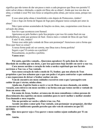 Página 8 de 31
significa que não temos de dar um passo a mais a cada progresso que Deus nos permite! E
entre salvar almas e distração, a opção em Deus são as almas!, Ainda que isso nos doa na
alma, a verdade é essa! Por isso Jesus se aniquilou pelas almas, por nossa causa, porque nos
ama!
E esse amor pelas almas é transferido a nós depois de Pentecostes, irmãos!
Caiu o fogo em forma de línguas de fogo para afoguear nosso coração por amor às
almas!
Não é para sermos acumulados de funções ou dons, mas, cooperarmos com Jesus na
salvação das almas.
Isso foi o que aconteceu com Samuel.
Apaixonou-se pelo Senhor e pelo Seu projeto e por isso foi contra Saul em sua
desobediência, ainda que gostasse de Saul. Amava mais a vontade de Deus do que Saul.
E nós? E nós, irmãos?
Temos esse ardor pela vontade de Deus sem pestanejar? Atenciosos com a forma que
Deus quer fazer as coisas?
A nossa forma pode até ser correta, mas Deus tem a forma perfeita!
Seguir o que? O correto ou o perfeito?
Pessoalmente, eu prefiro o perfeito.
Vamos orar:
Pai santo, querido e amado... Queremos agradecer-Te pelo dom da vida e a
liberdade de escolha que nos deste, e por isso queremos hoje decidir em ouvir a sua voz.
Cura nossos ouvidos e coração de toda a surdez espiritual que nos faz não
ouvirmos a Tua voz, a Tua vontade.
Sara nosso coração de todo o medo de Ti, Senhor, que nos afasta de Teus
propósitos e por isso achamos que o que nos pedes é só para contrariar o que sonhamos
e nos esquecemos de deixar o Senhor sonhar em nós.
Vem de encontro aos meus cuidados excessivos com o que é passageiro sem
cuidar do que é eterno, minha alma.
Ajuda-me, Espírito Santo a ouvir a voz de Deus em meu chamado, em minha
vocação, sem entraves em meus ouvidos e na forma com que temos ouvido a vontade de
Deus em nossa vida.
Em nome de Jesus, Senhor, arranca-me do meu comodismo e coloca pessoas de
discernimento dos espíritos em meus caminhos para te ouvir melhor e melhor atender
Teu chamado a meu respeito.
Não me permita ser surdo e alheio à tua voz, Pai.
Acende em mim o amor pela Tua vontade, sem pestanejar ou praguejar, duvidar
ou mesmo ser indiferente quando percebo que não vem de encontro ao que EU
QUERO.
Que meu querer seja o Teu querer e meus sonhos sejam sonhados por Ti em
mim.
Amém.
 