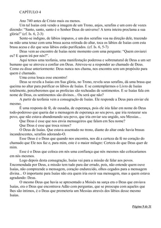 Página 9 de 31
CAPÍTULO 4
Ano 740 antes de Cristo mais ou menos.
Um tal Isaías está vendo a imagem de um Trono, anjos, serafins e um coro de vozes
dizendo: “Santo, santo, santo é o Senhor Deus do universo! A terra inteira proclama a sua
glória!” (cf. Is. 6, 2-3)
Sente-se indigno, de lábios impuros, e um dos serafins voa na direção dele, trazendo
na mão uma tenaz com uma brasa acesa retirada do altar, toca os lábios de Isaías com esta
brasa acesa e diz que seus lábios estão purificados. (cf. Is. 6, 5-7)
Deus vem ao encontro de Isaías neste momento com uma pergunta: “Quem enviarei
eu? E quem irá por nós?”.
Aqui temos uma teofania, uma manifestação poderosa e sobrenatural de Deus a um ser
humano que se atreveu a confiar em Deus. Atreveu-se a responder ao chamado de Deus.
Como eu disse anteriormente: Deus nunca nos chama, nos encontra sem um propósito para
quem é chamado.
Uma coisa louca esse encontro!
Deus se revela a Isaías em Sua glória, no Trono, revela seus serafins, dá uma brasa que
queima no altar para purificar os lábios de Isaías. E se contemplarmos o Livro de Isaías
totalmente, perceberemos que as profecias são recheadas de sentimentos. E se Isaías fala em
nome de Deus, os sentimentos são divinos... Ou será que não?
A partir da teofania vem a consagração de Isaías. Ele responde a Deus para enviar ele
mesmo.
É uma resposta de fé, de ousadia, de esperança, pois ele iria falar em nome do Deus
todo-poderoso que queria dar a mensagem de esperança ao seu povo, que iria restaurar seu
povo, que não estava abandonando seu povo, que iria enviar seu ungido, seu Messias...
Que Deus é esse que nos envia mensageiros que falam em Seu nome?
Que Deus é esse que troca reinos?
O Deus de Isaías. Que estava assentado no trono, diante do altar onde havia brasas
incandescentes, serafins adorando-O.
Esse Deus é o Deus que quando nos encontra, nos dá a certeza da fé no coração do
chamado que Ele nos faz e, para mim, este é o maior milagre: Certeza do que Deus quer de
mim.
Esse é o Deus que coloca em nós uma confiança que nós mesmos não colocaríamos
em nós mesmos.
Logo depois desta consagração, Isaías vai para a missão de falar aos povos.
Encomendada por Deus, a missão tem tudo para dar errado, pois, não entende quem ouve
Isaías, não compreende a mensagem, coração endurecido, olhos cegados para a mensagem
divina... O importante para Isaías não era quem iria ouvir sua mensagem, mas a quem estava
agradando: Deus.
O mesmo Deus que havia se apresentado a Moisés na sarça era o Deus que enviava
Isaías, era o Deus que encontrava Adão com perguntas, que se preocupa com aqueles que
lhes são íntimos, é o Deus que prometeria um Messias através dos lábios desse mesmo
Isaías.
 