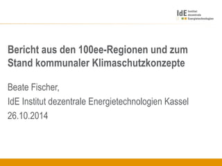 Bericht aus den 100ee-Regionen und zum
Stand kommunaler Klimaschutzkonzepte
Beate Fischer,
IdE Institut dezentrale Energietechnologien Kassel
26.10.2014
 