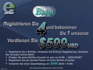 Registrieren Sie 4 BizPaks, Verdienen Sie $100 pro Registrierung, Verdienen Sie mit jedem Schritt ($400) Erhalten Sie einen BizPak eVoucher im wert von $199 ... GESCHENKT Registrieren Sie die nächste Person mit Ihrem BizPak eVoucher Verdienen Sie einen Gesamtbetrag von:  $599  ($400 + $199) Slide # 22  Alle ausgewiesenen Beträge sind in USD (US Dollar) 