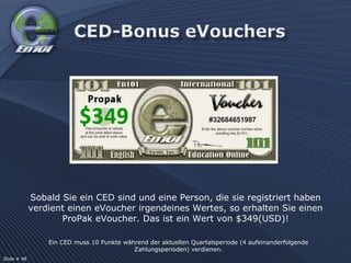 Ein CED muss 10 Punkte während der aktuellen Quartalsperiode (4 aufeinanderfolgende Zahlungsperioden) verdienen. Sobald Sie ein CED sind und eine Person, die sie registriert haben verdient einen eVoucher irgendeines Wertes, so erhalten Sie einen ProPak eVoucher. Das ist ein Wert von $349(USD)! Slide # 48  