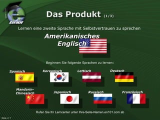 Spanisch Mandarin-Chinesisch Koreanisch Japanisch Lettisch Russisch Deutsch Französisch Beginnen Sie folgende Sprachen zu lernen: Lernen eine zweite Sprache mit Selbstvertrauen zu sprechen Amerikanisches Englisch Rufen Sie Ihr Lerncenter unter Ihre-Seite-Namen.en101.com ab Slide # 7  