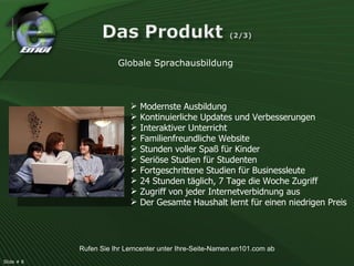 Globale Sprachausbildung Modernste Ausbildung Kontinuierliche Updates und Verbesserungen Interaktiver Unterricht Familienfreundliche Website Stunden voller Spaß für Kinder Seriöse Studien für Studenten Fortgeschrittene Studien für Businessleute 24 Stunden täglich, 7 Tage die Woche Zugriff Zugriff von jeder Internetverbidnung aus Der Gesamte Haushalt lernt für einen niedrigen Preis Slide # 8  Rufen Sie Ihr Lerncenter unter Ihre-Seite-Namen.en101.com ab 