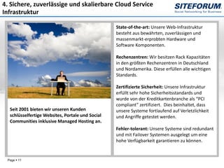 4. Sichere, zuverlässige und skalierbare Cloud Service
Infrastruktur

                                                  State-of-the-art: Unsere Web-Infrastruktur
                                                  besteht aus bewährten, zuverlässigen und
                                                  massenmarkt-erprobten Hardware und
                                                  Software Komponenten.

                                                  Rechenzentren: Wir besitzen Rack Kapazitäten
                                                  in den größten Rechenzentren in Deutschland
                                                  und Nordamerika. Diese erfüllen alle wichtigen
                                                  Standards.

                                                  Zertifizierte Sicherheit: Unsere Infrastruktur
                                                  erfüllt sehr hohe Sicherheitsstandards und
                                                  wurde von der Kreditkartenbranche als “PCI
                                                  compliant” zertifiziert. Dies beinhaltet, dass
  Seit 2001 bieten wir unseren Kunden             unsere Systeme fortlaufend auf Verletzlichkeit
  schlüsselfertige Websites, Portale und Social   und Angriffe getestet werden.
  Communities inklusive Managed Hosting an.
                                                  Fehler-tolerant: Unsere Systeme sind redundant
                                                  und mit Failover Systemen ausgelegt um eine
                                                  hohe Verfügbarkeit garantieren zu können.


 Page  11
 