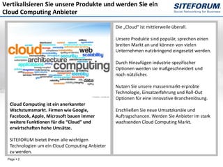 Vertikalisieren Sie unsere Produkte und werden Sie ein
Cloud Computing Anbieter

                                                 Die „Cloud“ ist mittlerweile überall.

                                                 Unsere Produkte sind populär, sprechen einen
                                                 breiten Markt an und können von vielen
                                                 Unternehmen nutzbringend eingesetzt werden.

                                                 Durch Hinzufügen industrie-spezifischer
                                                 Optionen werden sie maßgeschneidert und
                                                 noch nützlicher.

                                                 Nutzen Sie unsere massenmarkt-erprobte
                                                 Technologie, Einsatzerfahrung und Roll-Out
                                                 Optionen für eine innovative Branchenlösung.
  Cloud Computing ist ein anerkannter
  Wachstumsmarkt. Firmen wie Google,             Erschließen Sie neue Umsatzkanäle und
  Facebook, Apple, Microsoft bauen immer         Auftragschancen. Werden Sie Anbieter im stark
  weitere Funktionen für die “Cloud” und         wachsenden Cloud Computing Markt.
  erwirtschaften hohe Umsätze.

  SITEFORUM bietet Ihnen alle wichtigen
  Technologien um ein Cloud Computing Anbieter
  zu werden.
 Page  2
 