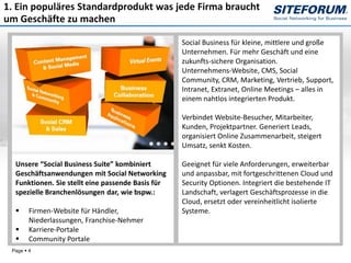 1. Ein populäres Standardprodukt was jede Firma braucht
um Geschäfte zu machen

                                                   Social Business für kleine, mittlere und große
                                                   Unternehmen. Für mehr Geschäft und eine
                                                   zukunfts-sichere Organisation.
                                                   Unternehmens-Website, CMS, Social
                                                   Community, CRM, Marketing, Vertrieb, Support,
                                                   Intranet, Extranet, Online Meetings – alles in
                                                   einem nahtlos integrierten Produkt.

                                                   Verbindet Website-Besucher, Mitarbeiter,
                                                   Kunden, Projektpartner. Generiert Leads,
                                                   organisiert Online Zusammenarbeit, steigert
                                                   Umsatz, senkt Kosten.

  Unsere “Social Business Suite” kombiniert        Geeignet für viele Anforderungen, erweiterbar
  Geschäftsanwendungen mit Social Networking       und anpassbar, mit fortgeschrittenen Cloud und
  Funktionen. Sie stellt eine passende Basis für   Security Optionen. Integriert die bestehende IT
  spezielle Branchenlösungen dar, wie bspw.:       Landschaft, verlagert Geschäftsprozesse in die
                                                   Cloud, ersetzt oder vereinheitlicht isolierte
       Firmen-Website für Händler,                Systeme.
        Niederlassungen, Franchise-Nehmer
       Karriere-Portale
       Community Portale
 Page  4
 