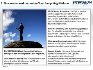 3. Eine massenmarkt-erprobte Cloud Computing Platform

                                                   Multi-Tenant Architektur: Ermöglicht es viele
                                                   unabhängige Instanzen bzw. Kunden auf
                                                   derselben Infrastruktur zu betreiben.
                                                   SITEFORUM läuft mit handelsüblicher Hardware
                                                   und benötigt keine speziellen und meist sehr
                                                   teuren Komponenten.

                                                   Einfache Erstellung und Auslieferungsprozesse:
                                                   Der Portalbuilder ermöglicht eine schnelle,
                                                   dynamische Erstellung des Portals. Dies kann der
                                                   Kunde selbst oder Ihr Team durchführen.

                                                   Viele Verwaltungsoptionen: Administratoren
                                                   können innerhalb der Administration Portale
                                                   erstellen, bearbeiten und löschen.

  Die SITEFORUM Cloud Computing Plattform          Instant Update: Ist unsere Technologie um
  ermöglicht den Betrieb großer Cloud Angebote.    schnell neue Versionen und Updates
                                                   einzuspielen. Migrationen und
  100% Browser-basiert: Alle Features können mit   Datenübernahmen sind meistens kompliziert.
  einem Standard Web-Browser auf PC oder           Instant Update macht es einfach alle Portale auf
  Smartphone bedient werden.                       denselben Stand zu halten.
 Page  6
 