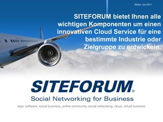 Status: Juni 2011




                                 SITEFORUM bietet Ihnen alle
                            wichtigen Komponenten um einen
                            innovativen Cloud Service für eine
                                     bestimmte Industrie oder
                                     Zielgruppe zu entwickeln.




tags: software, social business, online community, social networking, cloud, virtual business
 