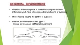 • Refers to external aspects of the surroundings of business
enterprise which have influence on the functioning of business.
• These factors beyond the control of business.
• External environment has two types :-
i) Micro Environment ii) Macro Environment
 