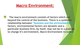 Macro Environment:
The macro environment consists of factors which are
beyond the control of the business. There is a symbiotic
relationship between “business and the environmental”
factors, environmental factors are dynamic and a
particular business firm, by itself, may not be in a position
to change it’s environment. Macro Environment includes:
 