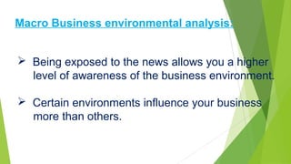  Being exposed to the news allows you a higher
level of awareness of the business environment.
 Certain environments influence your business
more than others.
Macro Business environmental analysis:
 