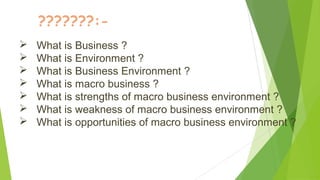 ???????:-
 What is Business ?
 What is Environment ?
 What is Business Environment ?
 What is macro business ?
 What is strengths of macro business environment ?
 What is weakness of macro business environment ?
 What is opportunities of macro business environment ?
 