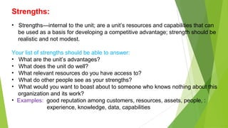 Strengths:
• Strengths—internal to the unit; are a unit’s resources and capabilities that can
be used as a basis for developing a competitive advantage; strength should be
realistic and not modest.
Your list of strengths should be able to answer:
• What are the unit’s advantages?
• What does the unit do well?
• What relevant resources do you have access to?
• What do other people see as your strengths?
• What would you want to boast about to someone who knows nothing about this
organization and its work?
• Examples: good reputation among customers, resources, assets, people, :
experience, knowledge, data, capabilities
 