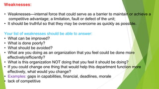 Weaknesses:
• Weaknesses—internal force that could serve as a barrier to maintain or achieve a
competitive advantage; a limitation, fault or defect of the unit;
• It should be truthful so that they may be overcome as quickly as possible.
Your list of weaknesses should be able to answer:
• What can be improved?
• What is done poorly?
• What should be avoided?
• What are you doing as an organization that you feel could be done more
effectively/efficiently?
• What is this organization NOT doing that you feel it should be doing?
• If you could change one thing that would help this department function more
effectively, what would you change?
• Examples: gaps in capabilities, financial, deadlines, morale
• lack of competitive
 