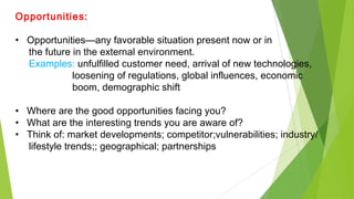Opportunities:
• Opportunities—any favorable situation present now or in
the future in the external environment.
Examples: unfulfilled customer need, arrival of new technologies,
loosening of regulations, global influences, economic
boom, demographic shift
• Where are the good opportunities facing you?
• What are the interesting trends you are aware of?
• Think of: market developments; competitor;vulnerabilities; industry/
lifestyle trends;; geographical; partnerships
 