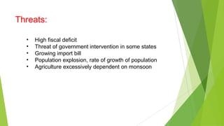 Threats:
• High fiscal deficit
• Threat of government intervention in some states
• Growing import bill
• Population explosion, rate of growth of population
• Agriculture excessively dependent on monsoon
 