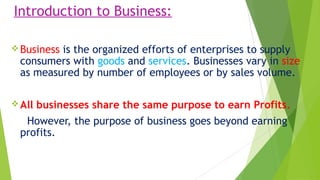 Introduction to Business:
Business is the organized efforts of enterprises to supply
consumers with goods and services. Businesses vary in size
as measured by number of employees or by sales volume.
All businesses share the same purpose to earn Profits.
However, the purpose of business goes beyond earning
profits.
 