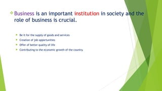 Business is an important institution in society and the
role of business is crucial.
 Be it for the supply of goods and services
 Creation of job opportunities
 Offer of better quality of life
 Contributing to the economic growth of the country.
 