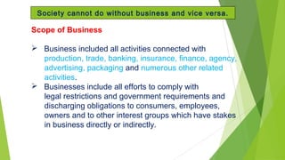 Scope of Business
 Business included all activities connected with
production, trade, banking, insurance, finance, agency,
advertising, packaging and numerous other related
activities.
 Businesses include all efforts to comply with
legal restrictions and government requirements and
discharging obligations to consumers, employees,
owners and to other interest groups which have stakes
in business directly or indirectly.
Society cannot do without business and vice versa.
 