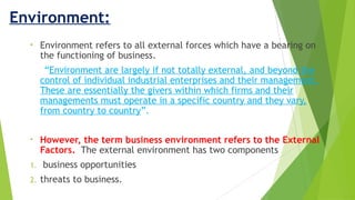 Environment:
• Environment refers to all external forces which have a bearing on
the functioning of business.
“Environment are largely if not totally external, and beyond the
control of individual industrial enterprises and their management.
These are essentially the givers within which firms and their
managements must operate in a specific country and they vary,
from country to country”.
• However, the term business environment refers to the External
Factors. The external environment has two components
1. business opportunities
2. threats to business.
 