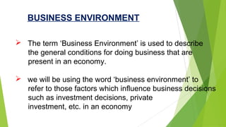  The term ‘Business Environment’ is used to describe
the general conditions for doing business that are
present in an economy.
 we will be using the word ‘business environment’ to
refer to those factors which influence business decisions
such as investment decisions, private
investment, etc. in an economy
BUSINESS ENVIRONMENT
 