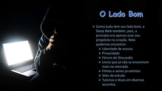  Como tudo tem seu lado bom, a
Deep Web também, pois, a
princípio era apenas esse seu
propósito na criação. Nela
podemos encontrar:
 Liberdade de acesso
 Privacidade
 Fóruns de Discussão
 Livros que já não se encontram
mais no mercado
 Filmes e series já extintas
 Sites de estudo
 Tutorias e dicas em diversos
assuntos.

 