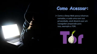  Como a Deep Web possui diversas
camadas, e cada uma com sua
privacidade, você deverá usar um
navegador preparado para
isso, exemplo o TOR.

 