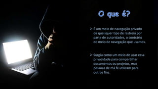  É um meio de navegação privado
de quaisquer tipo de rastreio por
parte de autoridades, o contrário
do meio de navegação que usamos.
 Surgiu como um meio de usar essa
privacidade para compartilhar
documentos ou projetos, mas
pessoas de má fé utilizam para
outros fins.

 