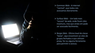  Common Web - A internet
"normal", que todos nós
acessamos diariamente.

 Surface Web - Um lado mais
"escuro" da web, onde ficam sites
incomuns, mas que ainda sim pode
ser acessado facilmente;
 Bergie Web - Último level de classe
"baixa", aqui encontram-se sites de
grupos fechados e que utilizam
proxy, Tor ou alguma ferramenta
para permitir o acesso;

 