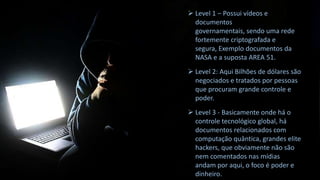  Level 1 – Possui vídeos e
documentos
governamentais, sendo uma rede
fortemente criptografada e
segura, Exemplo documentos da
NASA e a suposta AREA 51.
 Level 2: Aqui Bilhões de dólares são
negociados e tratados por pessoas
que procuram grande controle e
poder.
 Level 3 - Basicamente onde há o
controle tecnológico global, há
documentos relacionados com
computação quântica, grandes elite
hackers, que obviamente não são
nem comentados nas mídias
andam por aqui, o foco é poder e
dinheiro.

 